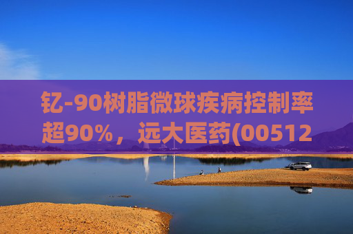 钇-90树脂微球疾病控制率超90%，远大医药(00512)实现产业链闭环铸就核药龙头壁垒  第1张