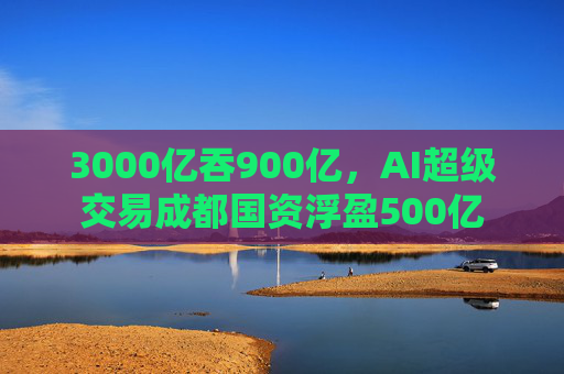 3000亿吞900亿，AI超级交易成都国资浮盈500亿