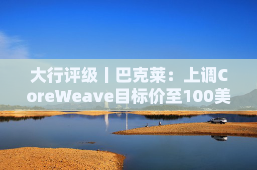 大行评级丨巴克莱：上调CoreWeave目标价至100美元 评级则降至“中性”