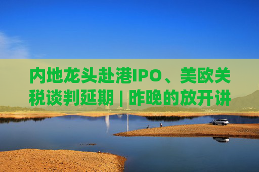 内地龙头赴港IPO、美欧关税谈判延期 | 昨晚的放开讲太干了，抓紧时间看回放！  第1张