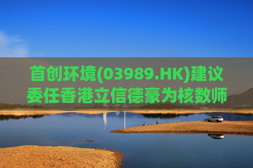 首创环境(03989.HK)建议委任香港立信德豪为核数师  第1张