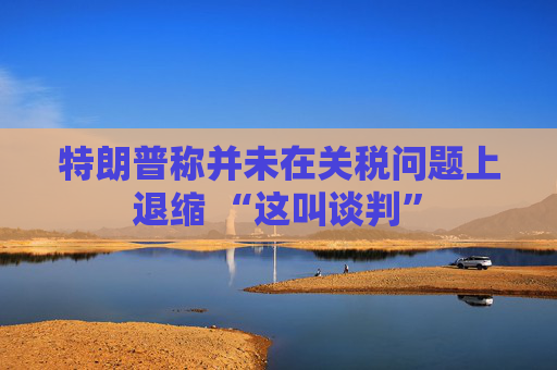 特朗普称并未在关税问题上退缩 “这叫谈判”