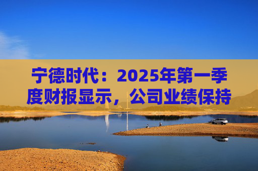 宁德时代：2025年第一季度财报显示，公司业绩保持稳定增长，实现营业收入847.05亿元