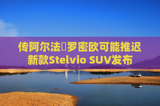 传阿尔法・罗密欧可能推迟新款Stelvio SUV发布