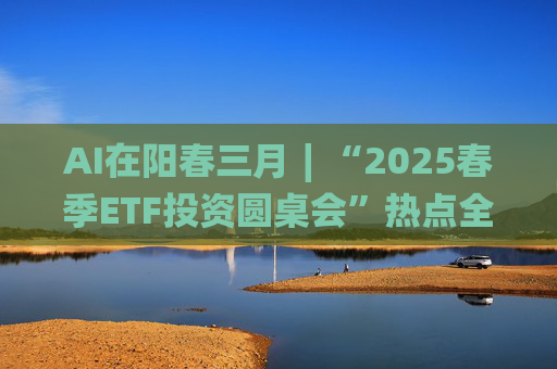 AI在阳春三月∣“2025春季ETF投资圆桌会”热点全解析  第1张