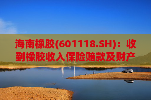 海南橡胶(601118.SH)：收到橡胶收入保险赔款及财产险保险赔款