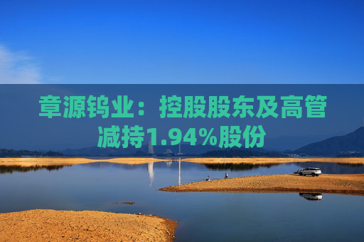 章源钨业：控股股东及高管减持1.94%股份