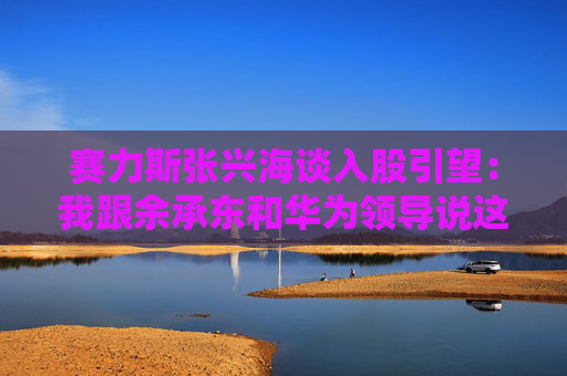 赛力斯张兴海谈入股引望：我跟余承东和华为领导说这是“亲上加亲”  第1张