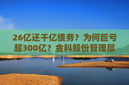 26亿还千亿债务？为何巨亏超300亿？金科股份管理层回应