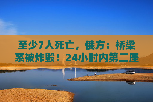 至少7人死亡，俄方：桥梁系被炸毁！24小时内第二座，俄罗斯又一桥梁坍塌