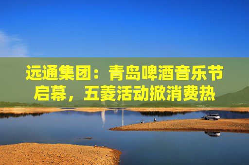 远通集团：青岛啤酒音乐节启幕，五菱活动掀消费热