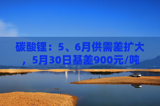 碳酸锂：5、6月供需差扩大，5月30日基差900元/吨