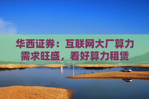 华西证券：互联网大厂算力需求旺盛，看好算力租赁