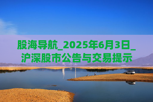 股海导航_2025年6月3日_沪深股市公告与交易提示