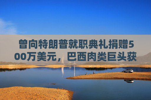 曾向特朗普就职典礼捐赠500万美元，巴西肉类巨头获准在美上市，美参议员痛斥腐败