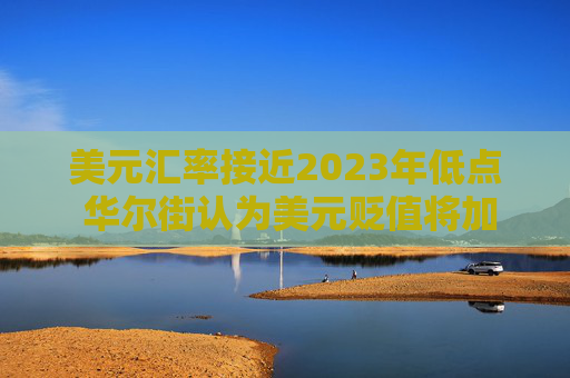 美元汇率接近2023年低点 华尔街认为美元贬值将加剧
