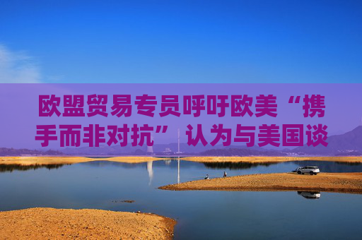 欧盟贸易专员呼吁欧美“携手而非对抗” 认为与美国谈判正在取得进展