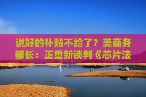 说好的补贴不给了？美商务部长：正重新谈判《芯片法案》补助金  第1张