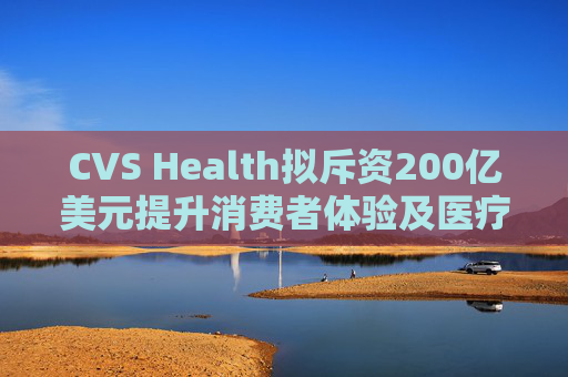 CVS Health拟斥资200亿美元提升消费者体验及医疗行业互操作性