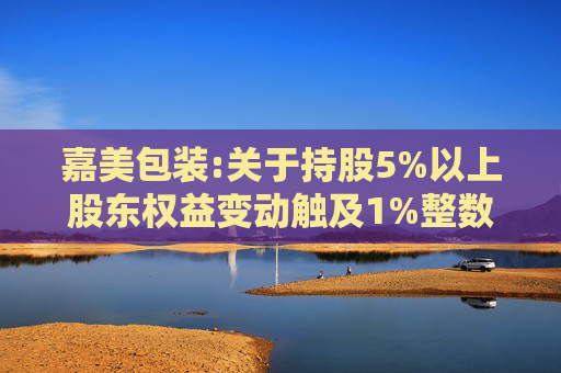 嘉美包装:关于持股5%以上股东权益变动触及1%整数倍暨提前终止减持计划的公告  第1张