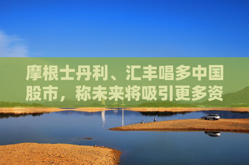 摩根士丹利、汇丰唱多中国股市，称未来将吸引更多资金流入  第1张