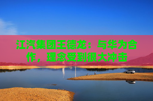 江汽集团王德龙：与华为合作，理念受到很大冲击  第1张