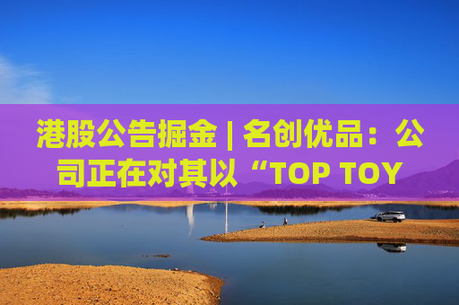 港股公告掘金 | 名创优品：公司正在对其以“TOP TOY”品牌运营的潮流玩具业务潜在分拆上市可能性进行初步评估