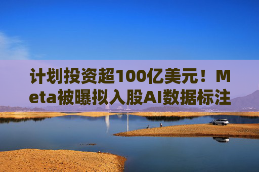 计划投资超100亿美元！Meta被曝拟入股AI数据标注公司