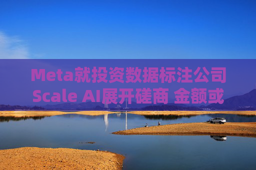 Meta就投资数据标注公司Scale AI展开磋商 金额或超100亿美元