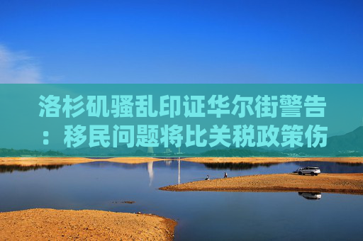 洛杉矶骚乱印证华尔街警告：移民问题将比关税政策伤害更大！